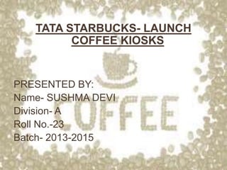 TATA STARBUCKS- LAUNCH
COFFEE KIOSKS
PRESENTED BY:
Name- SUSHMA DEVI
Division- A
Roll No.-23
Batch- 2013-2015
1
 