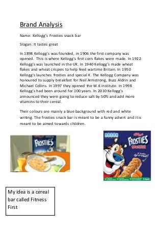 Brand Analysis
Name: Kellogg’s Frosties snack bar
Slogan: It tastes great
In 1898 Kellogg’s was founded, in 1906 the first company was
opened. This is where Kellogg’s first corn flakes were made. In 1922
Kellogg’s was launched in the UK. In 1940 Kellogg’s made wheat
flakes and wheat crispies to help feed wartime Britain. In 1950
Kellogg’s launches frosties and special K. The Kellogg Company was
honoured to supply breakfast for Neil Armstrong, Buzz Aldrin and
Michael Collins. In 1997 they opened the W.K institute. In 1998
Kellogg’s had been around for 100 years. In 2010 Kellogg’s
announced they were going to reduce salt by 50% and add more
vitamins to their cereal.
Their colours are mainly a blue background with red and white
writing. The frosties snack bar is meant to be a funny advert and it is
meant to be aimed towards children.
My idea is a cereal
bar called Fitness
First
 