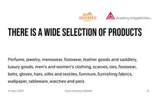 14 April 2019 Sona Vanessa Baldeh 21
there is a wide selection of products
Perfume, jewelry, menswear, footwear, leather goods and saddlery,
luxury goods, men’s and women’s clothing, scarves, ties, footwear,
belts, gloves, hats, silks and textiles, furniture, furnishing fabrics,
wallpaper, tableware, watches and petit.
 