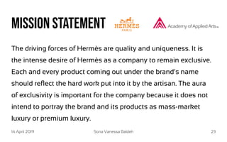 14 April 2019 Sona Vanessa Baldeh 23
Mission statement
The driving forces of Hermès are quality and uniqueness. It is
the intense desire of Hermès as a company to remain exclusive.
Each and every product coming out under the brand’s name
should reflect the hard work put into it by the artisan. The aura
of exclusivity is important for the company because it does not
intend to portray the brand and its products as mass-market
luxury or premium luxury.
 