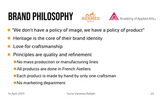 14 April 2019 Sona Vanessa Baldeh 24
Brand philosophy
“We don’t have a policy of image, we have a policy of product“
Heritage is the core of their brand identity
Love for craftsmanship
Principles are quality and refinement
No mass production or manufacturing lines
All products are done in French Ateliers
Each product is made by hand by only one craftsman
No marketing department
 
