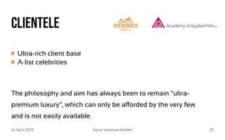 14 April 2019 Sona Vanessa Baldeh 25
Clientele
Ultra-rich client base
A-list celebrities
The philosophy and aim has always been to remain “ultra-
premium luxury”, which can only be afforded by the very few
and is not easily available.
 