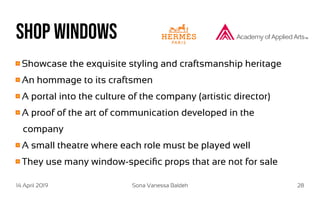 14 April 2019 Sona Vanessa Baldeh 28
Shop windows
Showcase the exquisite styling and craftsmanship heritage
An hommage to its craftsmen
A portal into the culture of the company (artistic director)
A proof of the art of communication developed in the
company
A small theatre where each role must be played well
They use many window-specific props that are not for sale
 