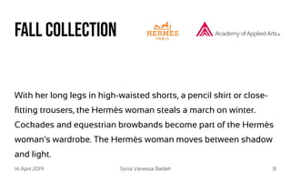 14 April 2019 Sona Vanessa Baldeh 31
Fall Collection
With her long legs in high-waisted shorts, a pencil skirt or close-
fitting trousers, the Hermès woman steals a march on winter.
Cockades and equestrian browbands become part of the Hermès
woman’s wardrobe. The Hermès woman moves between shadow
and light.
 