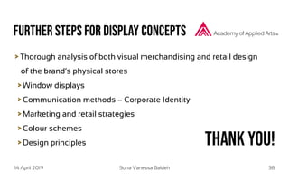 14 April 2019 Sona Vanessa Baldeh 38
Further Steps for display concepts
Thorough analysis of both visual merchandising and retail design
of the brand‘s physical stores
Window displays
Communication methods – Corporate Identity
Marketing and retail strategies
Colour schemes
Design principles Thank you!
 