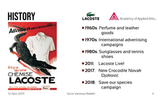 14 April 2019 Sona Vanessa Baldeh 4
History
1960s. Perfume and leather
goods
1970s. International advertising
campaigns
1980s. Sunglasses and tennis
shoes
2011. Lacoste Live!
2017. New Crocodile Novak
Djokovic
2018. Save our species
campaign
 