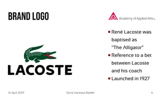 14 April 2019 Sona Vanessa Baldeh 6
Brand Logo
René Lacoste was
baptised as
‘‘The Alligator“
Reference to a bet
between Lacoste
and his coach
Launched in 1927
 
