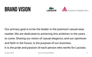 14 April 2019 Sona Vanessa Baldeh 7
Brand vision
Our primary goal is to be the leader in the premium casual wear
market. We are dedicated to achieving this ambition in the years
to come. Sharing our vision of casual elegance, and our optimism
and faith in the future, is the purpose of our business.
It is the pride and passion of each person who works for Lacoste.
 