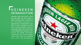 H E I N E K E N
INTRODUCTION
Heineken Lager Beer which is a 5%
abv pale lager was first made in
1868. Heineken beer is bre...