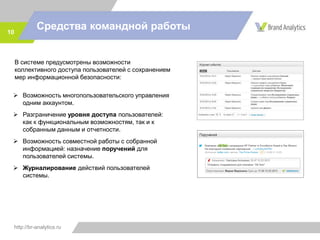 http://br-analytics.ru
Средства командной работы10
 Возможность многопользовательского управления
одним аккаунтом.
 Разграничение уровня доступа пользователей:
как к функциональным возможностям, так и к
собранным данным и отчетности.
 Возможность совместной работы с собранной
информацией: назначение поручений для
пользователей системы.
 Журналирование действий пользователей
системы.
В системе предусмотрены возможности
коллективного доступа пользователей с сохранением
мер информационной безопасности:
 