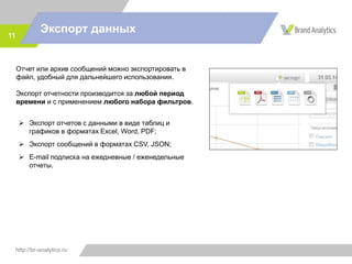 http://br-analytics.ru
Экспорт данных11
Отчет или архив сообщений можно экспортировать в
файл, удобный для дальнейшего использования.
Экспорт отчетности производится за любой период
времени и с применением любого набора фильтров.
 Экспорт отчетов с данными в виде таблиц и
графиков в форматах Excel, Word, PDF;
 Экспорт сообщений в форматах CSV, JSON;
 E-mail подписка на ежедневные / еженедельные
отчеты.
 