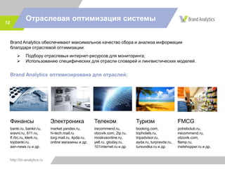 http://br-analytics.ru
Отраслевая оптимизация системы12
Brand Analytics обеспечивают максимальное качество сбора и анализа информации
благодаря отраслевой оптимизации:
 Подбору отраслевых интернет-ресурсов для мониторинга;
 Использованию специфических для отрасли словарей и лингвистических моделей.
Brand Analytics оптимизирована для отраслей:
Финансы
banki.ru, bankir.ru,
sravni.ru, 611.ru,
lf.rbc.ru, klerk.ru,
topbanki.ru,
asn-news.ru и др.
Телеком
irecommend.ru,
otzovik.com, 2ip.ru,
moskvaonline.ru,
yell.ru, gtoday.ru,
101internet.ru и др.
Туризм
booking.com,
tophotels.ru,
tripadvisor.ru,
ayda.ru, turpravda.ru,
tursvodka.ru и др.
FMCG
potrebclub.ru,
irecommend.ru,
otzovik.com,
flamp.ru,
inetshopper.ru и др.
Электроника
market.yandex.ru,
hi-tech.mail.ru
torg.mail.ru, 4pda.ru,
online магазины и др.
 