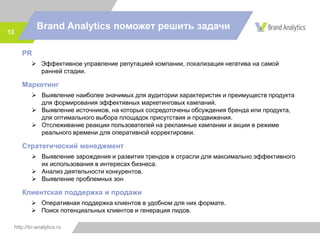 http://br-analytics.ru
Brand Analytics поможет решить задачи
13
PR
 Эффективное управление репутацией компании, локализация негатива на самой
ранней стадии.
Маркетинг
 Выявление наиболее значимых для аудитории характеристик и преимуществ продукта
для формирования эффективных маркетинговых кампаний.
 Выявление источников, на которых сосредоточены обсуждения бренда или продукта,
для оптимального выбора площадок присутствия и продвижения.
 Отслеживание реакции пользователей на рекламные кампании и акции в режиме
реального времени для оперативной корректировки.
Стратегический менеджмент
 Выявление зарождения и развития трендов в отрасли для максимально эффективного
их использования в интересах бизнеса.
 Анализ деятельности конкурентов.
 Выявление проблемных зон
Клиентская поддержка и продажи
 Оперативная поддержка клиентов в удобном для них формате.
 Поиск потенциальных клиентов и генерация лидов.
 