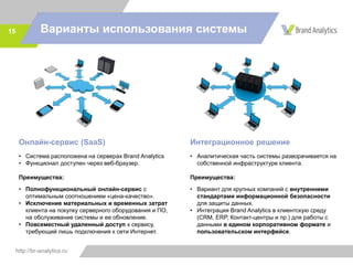 http://br-analytics.ru
15
Онлайн-сервис (SaaS)
• Система расположена на серверах Brand Analytics
• Функционал доступен через веб-браузер.
Преимущества:
• Полнофункциональный онлайн-сервис с
оптимальным соотношением «цена-качество».
• Исключение материальных и временных затрат
клиента на покупку серверного оборудования и ПО,
на обслуживание системы и ее обновление.
• Повсеместный удаленный доступ к сервису,
требующий лишь подключения к сети Интернет.
Интеграционное решение
• Аналитическая часть системы разворачивается на
собственной инфраструктуре клиента.
Преимущества:
• Вариант для крупных компаний с внутренними
стандартами информационной безопасности
для защиты данных.
• Интеграция Brand Analytics в клиентскую среду
(CRM, ERP, Контакт-центры и пр.) для работы с
данными в едином корпоративном формате и
пользовательском интерфейсе.
Варианты использования системы
 