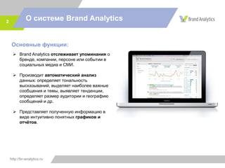 http://br-analytics.ru
О системе Brand Analytics2
Основные функции:
 Brand Analytics отслеживает упоминания о
бренде, компании, персоне или событии в
социальных медиа и СМИ.
 Производит автоматический анализ
данных: определяет тональность
высказываний, выделяет наиболее важные
сообщения и темы, выявляет тенденции,
определяет размер аудитории и географию
сообщений и др.
 Представляет полученную информацию в
виде интуитивно понятных графиков и
отчётов.
 