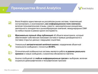 http://br-analytics.ru
Преимущества Brand Analytics3
Brand Analytics единственная на российском рынке система, позволяющая
контролировать и анализировать все информационное поле компании,
включая пользовательские отзывы, новости, законодательные инициативы,
деятельность конкурентов и рынкообразующих компаний, международные СМИ
на любых языках в рамках одного инструмента.
Максимально полный сбор публикаций об объекте мониторинга, который
обеспечивает собственная поисковая система и прямые договоренности о
поставке открытых данных с ведущими соцсетями.
Уникальный автоматический sentiment-анализ: определение объектной
тональности сообщения с точностью 80-90%.
Отличительной особенностью системы является работа в режиме реального
времени и новые сообщения, и аналитика обновляются real-time.
Анализ сообщений по любым информационным срезам и выборкам, включая
социально-демографические и географические признаки
 