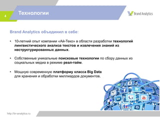 http://br-analytics.ru
Технологии4
Brand Analytics объединил в себе:
• 10-летний опыт в области разработки технологий лингвистического
анализа текстов и извлечения знаний из неструктурированных данных.
• Собственные уникальные поисковые технологии по сбору данных из
социальных медиа в режиме реал-тайм.
• Мощную современную платформу класса Big Data
для хранения и обработки миллиардов документов.
 