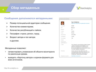 http://br-analytics.ru
Сбор метаданных6
Сообщения дополняются метаданными:
 Размер потенциальной аудитории сообщения;
 Количество комментариев;
 Количество републикаций и лайков;
 География: страна, регион, город;
 Возраст автора и пол автора;
и другими.
Метаданные позволяют:
• сегментировать упоминания об объекте мониторинга
по различным срезам.
• выводить «Карточку автора» в едином формате для
всех источников.
 