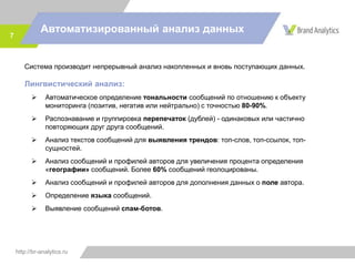 http://br-analytics.ru
Автоматизированный анализ данных
7
Система производит непрерывный анализ накопленных и вновь поступающих данных.
Лингвистический анализ:
 Автоматическое определение тональности сообщений по отношению к объекту
мониторинга (позитив, негатив или нейтрально) с точностью 80-90%.
 Распознавание и группировка перепечаток (дублей) - одинаковых или частично
повторяющих друг друга сообщений.
 Анализ текстов сообщений для выявления трендов: топ-слов, топ-ссылок, топ-
сущностей.
 Анализ сообщений и профилей авторов для увеличения процента определения
«географии» сообщений. Более 60% сообщений геолоцированы.
 Анализ сообщений и профилей авторов для дополнения данных о поле автора.
 Определение языка сообщений.
 Выявление сообщений спам-ботов.
 