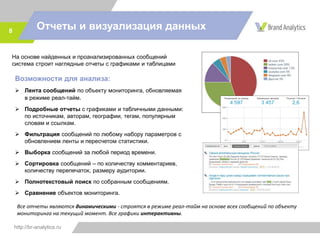 http://br-analytics.ru
Отчеты и визуализация данных8
На основе найденных и проанализированных сообщений
система строит наглядные отчеты с графиками и таблицами
Возможности для анализа:
 Лента сообщений по объекту мониторинга, обновляемая
в режиме реал-тайм.
 Подробные отчеты с графиками и табличными данными:
по источникам, авторам, географии, тегам, популярным
словам и ссылкам.
 Фильтрация сообщений по любому набору параметров с
обновлением ленты и пересчетом статистики.
 Выборка сообщений за любой период времени.
 Сортировка сообщений – по количеству комментариев,
количеству перепечаток, размеру аудитории.
 Полнотекстовый поиск по собранным сообщениям.
 Сравнение объектов мониторинга.
Все отчеты являются динамическими - строятся в режиме реал-тайм на основе всех сообщений по объекту
мониторинга на текущий момент. Все графики интерактивны.
 