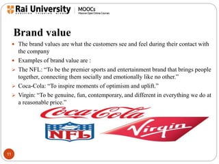 Brand value 
11 
 The brand values are what the customers see and feel during their contact with 
the company 
 Examples of brand value are : 
 The NFL: “To be the premier sports and entertainment brand that brings people 
together, connecting them socially and emotionally like no other.” 
 Coca-Cola: “To inspire moments of optimism and uplift.” 
 Virgin: “To be genuine, fun, contemporary, and different in everything we do at 
a reasonable price.” 
 