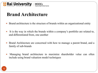 Brand Architecture 
12 
 Brand architecture is the structure of brands within an organizational entity 
 It is the way in which the brands within a company’s portfolio are related to, 
and differentiated from, one another 
 Brand Architecture are concerned with how to manage a parent brand, and a 
family of sub-brands 
 Managing brand architecture to maximize shareholder value can often 
include using brand valuation model techniques 
 