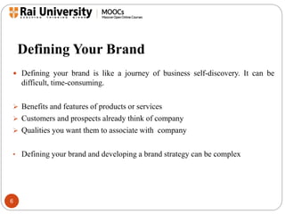 Defining Your Brand 
 Defining your brand is like a journey of business self-discovery. It can be 
6 
difficult, time-consuming. 
 Benefits and features of products or services 
 Customers and prospects already think of company 
 Qualities you want them to associate with company 
• Defining your brand and developing a brand strategy can be complex 
 