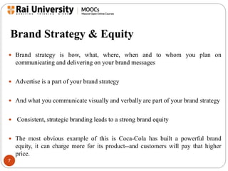 Brand Strategy & Equity 
 Brand strategy is how, what, where, when and to whom you plan on 
7 
communicating and delivering on your brand messages 
 Advertise is a part of your brand strategy 
 And what you communicate visually and verbally are part of your brand strategy 
 Consistent, strategic branding leads to a strong brand equity 
 The most obvious example of this is Coca-Cola has built a powerful brand 
equity, it can charge more for its product--and customers will pay that higher 
price. 
 