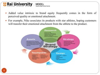 8 
 Added value intrinsic to brand equity frequently comes in the form of 
perceived quality or emotional attachment. 
 For example, Nike associates its products with star athletes, hoping customers 
will transfer their emotional attachment from the athlete to the product. 
 