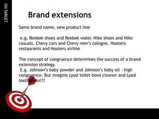 ON
TARGET
Brand extensions
Same brand name, new product line
e.g. Reebok shoes and Reebok water. Nike shoes and Nike
casuals. Chevy cars and Chevy men’s cologne. Hooters
restaurants and Hooters airline
The concept of congruence determines the success of a brand
extension strategy.
E.g. Johnson’s baby powder and Johnson’s baby oil – high
congruence. But imagine Lysol toilet bowl cleaner and Lysol
toothpaste!!!
 