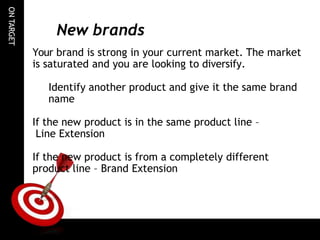 ON
TARGET
New brands
Your brand is strong in your current market. The market
is saturated and you are looking to diversify.
Identify another product and give it the same brand
name
If the new product is in the same product line –
Line Extension
If the new product is from a completely different
product line – Brand Extension
 