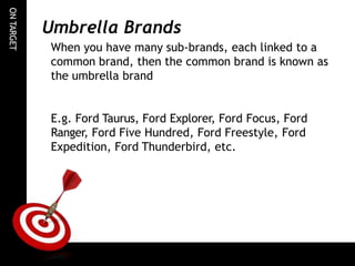 ON
TARGET
Umbrella Brands
When you have many sub-brands, each linked to a
common brand, then the common brand is known as
the umbrella brand
E.g. Ford Taurus, Ford Explorer, Ford Focus, Ford
Ranger, Ford Five Hundred, Ford Freestyle, Ford
Expedition, Ford Thunderbird, etc.
 
