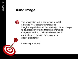 ON
TARGET
Brand Image
The impression in the consumers mind of
a brand's total personality (real and
imaginary qualities and shortcomings). Brand image
is developed over time through advertising
campaigns with a consistent theme, and is
authenticated through the consumers'
direct experience.
For Example : Coke
 