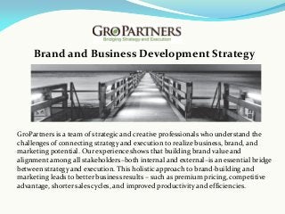 Brand and Business Development Strategy
GroPartners is a team of strategic and creative professionals who understand the
challenges of connecting strategy and execution to realize business, brand, and
marketing potential. Our experience shows that building brand value and
alignment among all stakeholders–both internal and external–is an essential bridge
between strategy and execution. This holistic approach to brand-building and
marketing leads to better business results – such as premium pricing, competitive
advantage, shorter sales cycles, and improved productivity and efficiencies.
 