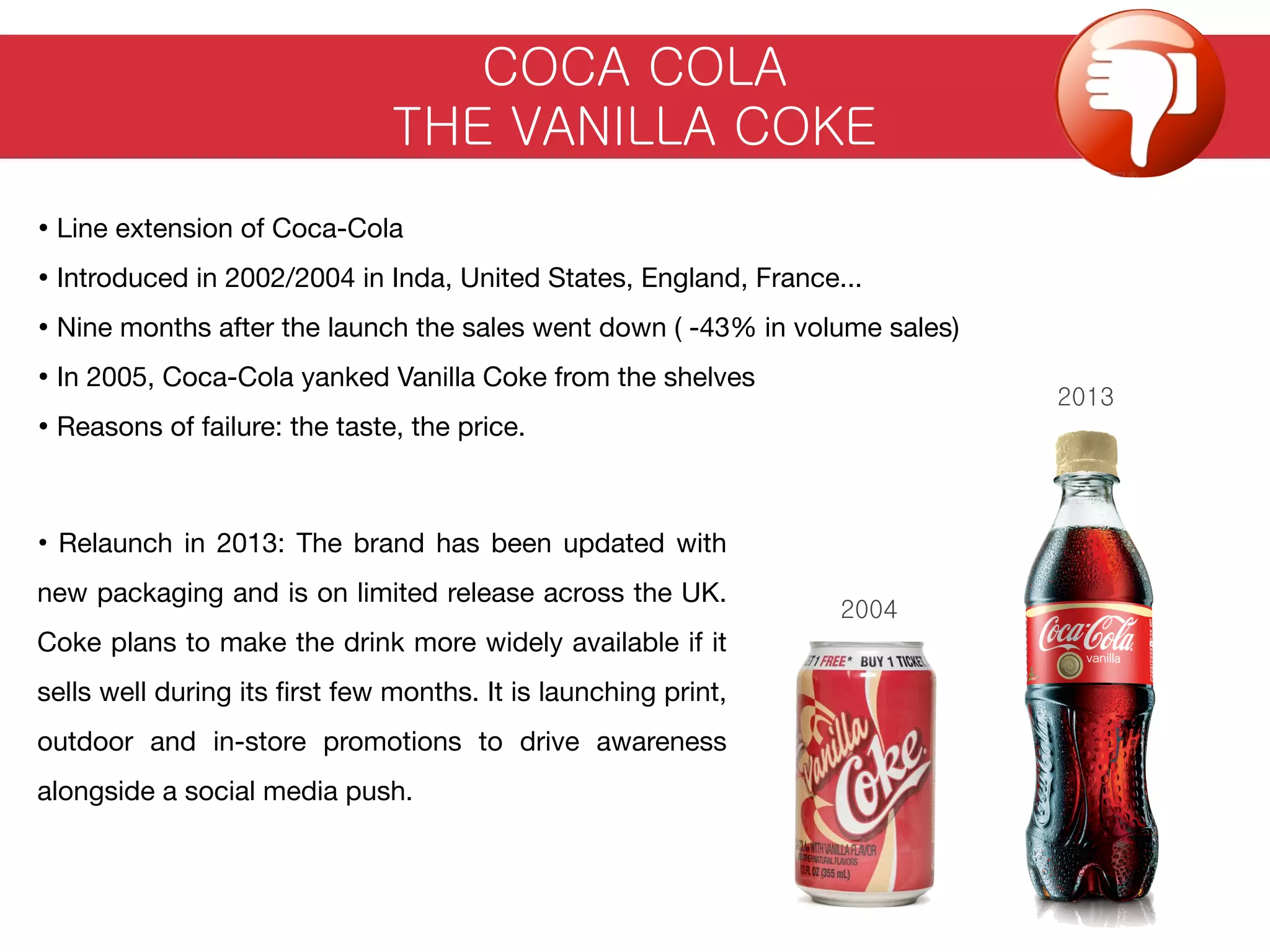 COCA COLA
THE VANILLA COKE
• Line extension of Coca-Cola
• Introduced in 2002/2004 in Inda, United States, England, France...
• Nine months after the launch the sales went down ( -43% in volume sales)
• In 2005, Coca-Cola yanked Vanilla Coke from the shelves
• Reasons of failure: the taste, the price.
2004
2013
• Relaunch in 2013: The brand has been updated with
new packaging and is on limited release across the UK.
Coke plans to make the drink more widely available if it
sells well during its ﬁrst few months. It is launching print,
outdoor and in-store promotions to drive awareness
alongside a social media push.
 