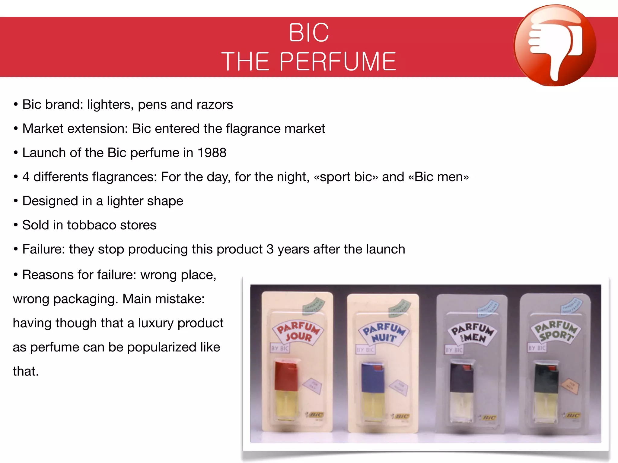 BIC
THE PERFUME
• Bic brand: lighters, pens and razors
• Market extension: Bic entered the ﬂagrance market
• Launch of the Bic perfume in 1988
• 4 diﬀerents ﬂagrances: For the day, for the night, «sport bic» and «Bic men»
• Designed in a lighter shape
• Sold in tobbaco stores
• Failure: they stop producing this product 3 years after the launch
• Reasons for failure: wrong place,
wrong packaging. Main mistake:
having though that a luxury product
as perfume can be popularized like
that.
 