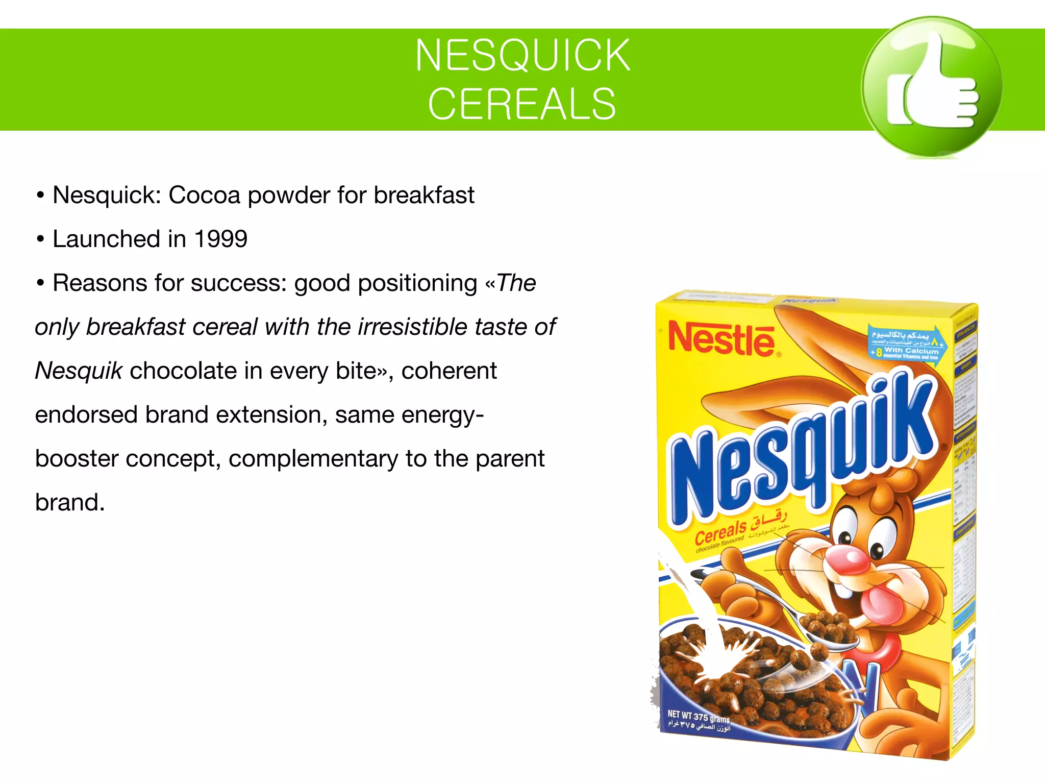 NESQUICK
CEREALS
• Nesquick: Cocoa powder for breakfast
• Launched in 1999
• Reasons for success: good positioning «The
only breakfast cereal with the irresistible taste of
Nesquik chocolate in every bite», coherent
endorsed brand extension, same energy-
booster concept, complementary to the parent
brand.
 