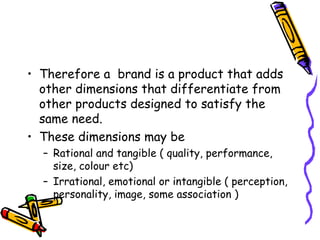 Therefore a  brand is a product that adds other dimensions that differentiate from other products designed to satisfy the same need.  These dimensions may be  Rational and tangible ( quality, performance, size, colour etc) Irrational, emotional or intangible ( perception, personality, image, some association ) 