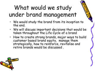 What would we study under brand management We would study the brand from its inception to the end. We will discuss important decisions that would be taken throughout the Life Cycle of a brand How to create strong brands, major ways to build customer based brand equity,  manage them strategically, how to reinforce, revitalise and retire brands would be discussed . 