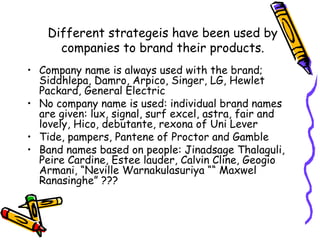 Different strategeis have been used by companies to brand their products. Company name is always used with the brand; Siddhlepa, Damro, Arpico, Singer, LG, Hewlet Packard, General Electric No company name is used: individual brand names are given: lux, signal, surf excel, astra, fair and lovely, Hico, debutante, rexona of Uni Lever Tide, pampers, Pantene of Proctor and Gamble Band names based on people: Jinadsage Thalaguli, Peire Cardine, Estee lauder, Calvin Cline, Geogio Armani, “Neville Warnakulasuriya ““ Maxwel Ranasinghe” ??? 