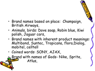 Brand names based on place:  Champaign, British Airways,  Animals, birds: Dove soap, Robin blue, Kiwi polish, Jaguar cars,  Brand names with inherent product meanings: Multibond, Suntec, Tropicana, flora,Dialog, mobitel, celltell Coined words: SONY, AJAX,  Brand with names of Gods- Nike, Sprite,  Atlus,  