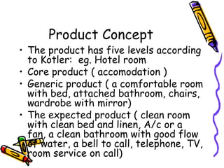 Product Concept The product has five levels according to Kotler:  eg. Hotel room Core product ( accomodation ) Generic product ( a comfortable room with bed, attached bathroom, chairs, wardrobe with mirror) The expected product ( clean room with clean bed and linen, A/c or a fan, a clean bathroom with good flow of water, a bell to call, telephone, TV, room service on call) 