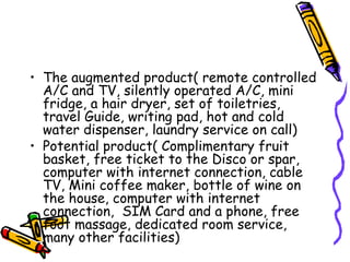 The augmented product( remote controlled A/C and TV, silently operated A/C, mini fridge, a hair dryer, set of toiletries, travel Guide, writing pad, hot and cold water dispenser, laundry service on call) Potential product( Complimentary fruit basket, free ticket to the Disco or spar, computer with internet connection, cable TV, Mini coffee maker, bottle of wine on the house, computer with internet connection,  SIM Card and a phone, free foot massage, dedicated room service, many other facilities) 