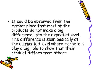 It could be observed from the market place that most of the products do not make a big difference upto the expected level. The difference is seen basically at the augmented level where marketers play a big role to show that their product differs from others.  