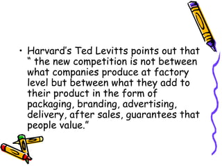 Harvard’s Ted Levitts points out that “ the new competition is not between what companies produce at factory level but between what they add to their product in the form of packaging, branding, advertising, delivery, after sales, guarantees that people value.” 