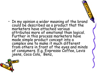 In my opinion a wider meaning of the brand could be described as a product that the marketers have attached various attributes more of emotional than logical. Further in this process marketers have made simple product concept into a complex one to make it much different from others in front of the eyes and minds of consumers. E.g. Expresso Coffee, Levis jeens, Coca Cola,  Benz,  