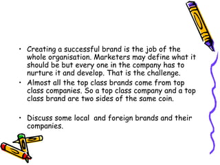 Creating a successful brand is the job of the whole organisation. Marketers may define what it should be but every one in the company has to nurture it and develop. That is the challenge. Almost all the top class brands come from top class companies. So a top class company and a top class brand are two sides of the same coin. Discuss some local  and foreign brands and their companies. 