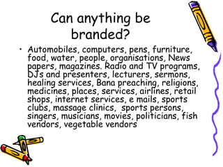 Can anything be branded? Automobiles, computers, pens, furniture, food, water, people, organisations, News papers, magazines. Radio and TV programs, DJs and presenters, lecturers, sermons, healing services, Bana preaching, religions, medicines, places, services, airlines, retail shops, internet services, e mails, sports clubs, massage clinics,  sports persons, singers, musicians, movies, politicians, fish vendors, vegetable vendors 