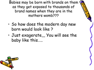 B abies may be born with brands on them as they get exposed to thousands of brand names when they are in the mothers womb??? So how does the modern day new born would look like ? Just exagerate,,, You will see the baby like this….. 