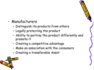 Manufacturers Distinguish its products from others Legally protecting the product Ability to portray the product differently and promote it Creating a competitive advantage Make an association with the consumers Creating a transferable Asset 